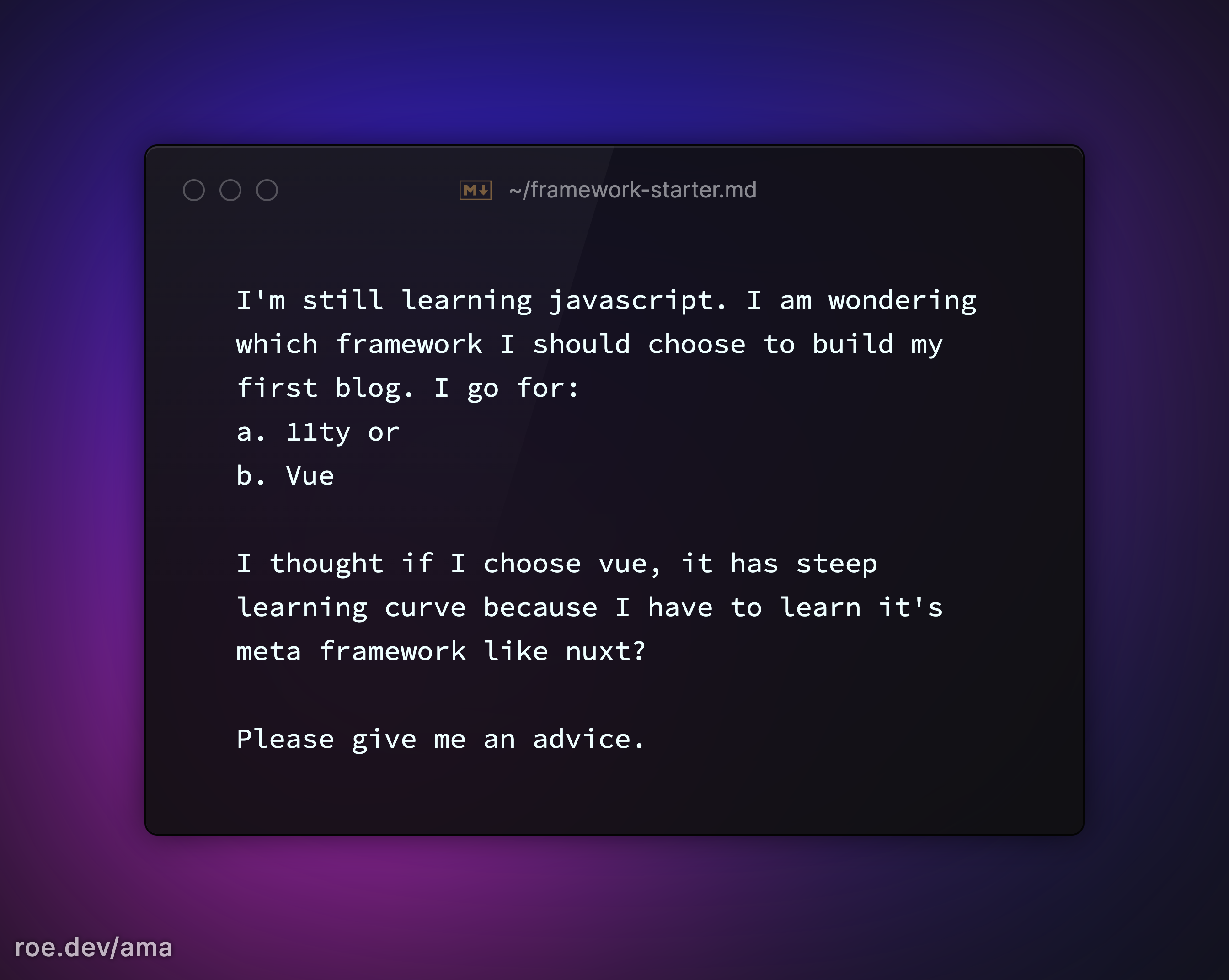 I'm still learning javascript. I am wondering which framework I should choose to build my first blog. I go for: a. 11ty or b. Vue  I thought if I choose vue, it has steep learning curve because I have to learn it's meta framework like nuxt?  Please give me an advice.